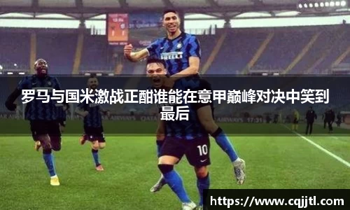 罗马与国米激战正酣谁能在意甲巅峰对决中笑到最后